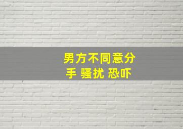 男方不同意分手 骚扰 恐吓